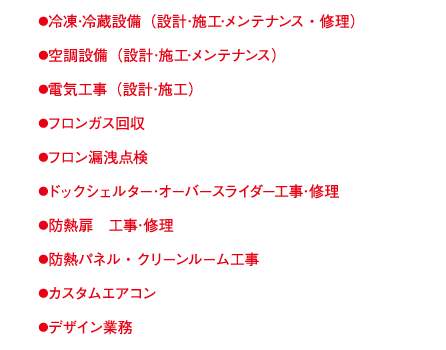 ●冷凍･冷蔵設備（設計･施工･メンテナンス・修理）●空調設備（設計･施工･メンテナンス）●電気工事（設計･施工）●フロンガス回収●フロン漏洩点検●ドックシェルター･オーバースライダー工事･修理●防熱扉　工事･修理●防熱パネル・クリーンルーム工事●カスタムエアコン●デザイン業務