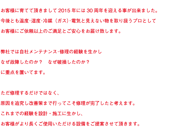 お客様に育てて頂きまして2015年には30周年を迎える事が出来ました。
今後とも温度･湿度･冷媒（ガス）･電気と見えない物を取り扱うプロとして
お客様にご依頼以上のご満足とご安心をお届け致します。

弊社では自社メンテナンス･修理の経験を生かし
なぜ故障したのか？　なぜ破損したのか？
に重点を置いてます。

ただ修理するだけではなく、
原因を追究し改善策まで行ってこそ修理が完了したと考えます。
これまでの経験を設計・施工に生かし、
お客様がより長くご使用いただける設備をご提案させて頂きます。