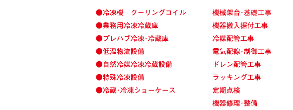 ●冷凍機　クーリングコイル
●業務用冷凍冷蔵庫
●プレハブ冷凍･冷蔵庫
●低温物流設備
●自然冷媒冷凍冷蔵設備
●特殊冷凍設備
●冷蔵･冷凍ショーケース

機械架台･基礎工事
機器搬入据付工事
冷媒配管工事
電気配線･制御工事
ドレン配管工事
ラッキング工事
定期点検
機器修理･整備